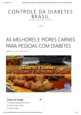 14/10/2021 16:10 AS MELHORES E PIORES CARNES PARA PESSOAS COM DIABETES - Controle da Diabetes Brasil
https://controledadiabetes.com.br/as-melhores-e-piores-carnes-para-diabeticos/ 1/26
CONTROLE DA DIABETES
BRASIL
☰ Menu
De diabético para diabético, com ciência!
AS MELHORES E PIORES CARNES
PARA PESSOAS COM DIABETES
Posted on 14/10/2021 by HENRIQUE
Índice do Artigo
1. Opções saudáveis ​
​
de carne
2. Carne muito magra
3. Carne magra

 
