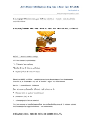 As Melhores Hidratações do Blog Para todos os tipos de Cabelo
Portal de Beleza
http://www.portaldebeleza.com/
Deixar agir por 30 minutos e enxaguar BEM pra retirar todo o excesso e assim condicionar
como de costume.
HIDRATAÇÃO COM BANANA E CENOURA PARA BRILHO E BALANÇO NOS FIOS
Receita 1 - Para dar brilho e balanço
Você vai bater no Liquidificador:
* 2 /3 Bananas bem maduras;
*1 colher de chá de Óleo de Amêndoas
* 1/2 ( meia) xícara de suco de Cenoura
Passe nos cabelos molhados ( comprimento e pontas), enluve e cubra com uma touca de
alumínio ou de isopor.Deixe agir por 30 minutos e depois lave normalmente.
Receita 2 - Condicionador Hidratante
Para fazer este condicionador hidratante você vai precisar de:
* 1/2 xícara (chá) de qualquer condicionador
* 1/4 de xícara (chá) de mel
* 1 colher (sopa) de óleo de amêndoa
Você vai misturar os ingredientes e Aplicar nas mechas úmidas.Aguarde 20 minutos com um
auxilio de touca de isopor ou alumínio.Lave normalmente.
HIDRATAÇÃO COM ÓLEO DE RICÍNIO E AZEITE DE OLIVA
 