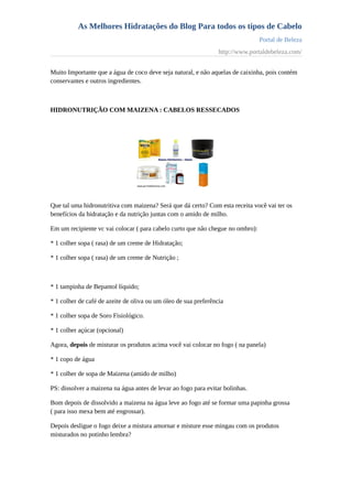 As Melhores Hidratações do Blog Para todos os tipos de Cabelo
Portal de Beleza
http://www.portaldebeleza.com/
Muito Importante que a água de coco deve seja natural, e não aquelas de caixinha, pois contém
conservantes e outros ingredientes.
HIDRONUTRIÇÃO COM MAIZENA : CABELOS RESSECADOS
Que tal uma hidronutritiva com maizena? Será que dá certo? Com esta receita você vai ter os
benefícios da hidratação e da nutrição juntas com o amido de milho.
Em um recipiente vc vai colocar ( para cabelo curto que não chegue no ombro):
* 1 colher sopa ( rasa) de um creme de Hidratação;
* 1 colher sopa ( rasa) de um creme de Nutrição ;
* 1 tampinha de Bepantol líquido;
* 1 colher de café de azeite de oliva ou um óleo de sua preferência
* 1 colher sopa de Soro Fisiológico.
* 1 colher açúcar (opcional)
Agora, depois de misturar os produtos acima você vai colocar no fogo ( na panela)
* 1 copo de água
* 1 colher de sopa de Maizena (amido de milho)
PS: dissolver a maizena na água antes de levar ao fogo para evitar bolinhas.
Bom depois de dissolvido a maizena na água leve ao fogo até se formar uma papinha grossa
( para isso mexa bem até engrossar).
Depois desligue o fogo deixe a mistura amornar e misture esse mingau com os produtos
misturados no potinho lembra?
 