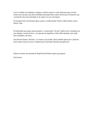Lave os cabelos com shampoo e aplique a mistura morna ( o calor ajuda para que os ativos
entrem nas cutículas com mais facilidade) enluvando bem e deixe nos fios por 30 minutos com
o auxilio de uma touca laminada ou de isopor ( eu uso a de isopor).
Só enxaguar bem com bastante água e passar o condicionador. Pronto, cabelo sedoso, macio
brilho e vida.
Só lembrando que quanto menos parafina e conservantes "do mal" melhor será o resultado, por
isso indiquei o azeite de oliva e as máscaras da Aquaflora e Dove Óleo Nutrição pois tenho
bons resultados com elas).
Uma Receita barata e eficiente : os cremes a sua escolha, óleos também apesar que o azeite de
oliva sempre temos em casa e o bepantol que você pode substituir pela glicerina.
Todas as receitas são retiradas do blog Portal de Beleza espero que gostem
Erika Souza
 