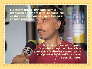 Ele ficara muito intrigado com a revelação do empresário de como ele costumava cultivar seu qualificado e valioso produto. O repórter descobriu que o fazendeiro compartilhava boa parte das melhores sementes da sua plantação de milho com os seus vizinhos. 