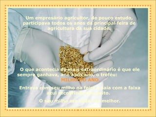 Um empresário agricultor, de pouco estudo, participava todos os anos da principal feira de agricultura da sua cidade. O que acontecia de mais extraordinário é que ele sempre ganhava, ano após ano, o troféu:  MILHO DO ANO. Entrava com seu milho na feira e saía com a faixa azul recobrindo seu peito.  O seu milho era cada vez melhor. 