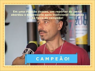 Em uma ocasião dessas, um repórter do jornal abordou o empresário após tradicional colocação da faixa de campeão! C A M P E Ã O! 