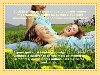 Você já parou pra pensar que todos nós somos importantes uns para os outros e que para vivermos bem nós dependemos uns dos outros? Espero que você também consiga ajudar seus vizinhos a cultivar cada vez mais as melhores sementes, os melhores milhos e as melhores amizades. 