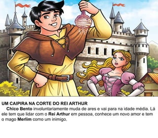 UM CAIPIRA NA CORTE DO REI ARTHUR
Chico Bento involuntariamente muda de ares e vai para na idade média. Lá
ele tem que lidar com o Rei Arthur em pessoa, conhece um novo amor e tem
o mago Merlim como um inimigo.
 
