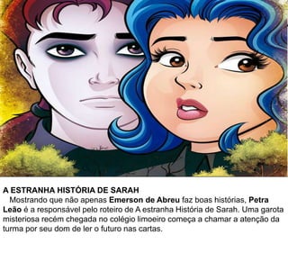 A ESTRANHA HISTÓRIA DE SARAH
Mostrando que não apenas Emerson de Abreu faz boas histórias, Petra
Leão é a responsável pelo roteiro de A estranha História de Sarah. Uma garota
misteriosa recém chegada no colégio limoeiro começa a chamar a atenção da
turma por seu dom de ler o futuro nas cartas.
 