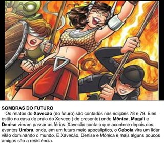 SOMBRAS DO FUTURO
Os relatos do Xavecão (do futuro) são contados nas edições 78 e 79. Eles
estão na casa de praia do Xaveco ( do presente) onde Mônica, Magali e
Denise vieram passar as férias. Xavecão conta o que acontece depois dos
eventos Umbra, onde, em um futuro meio apocalíptico, o Cebola vira um líder
vilão dominando o mundo. E Xavecão, Denise e Mônica e mais alguns poucos
amigos são a resistência.
 
