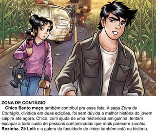 ZONA DE CONTÁGIO
Chico Bento moço também contribui pra essa lista. A saga Zona de
Contágio, dividida em duas edições, foi sem dúvida a melhor história do jovem
caipira até agora. Chico, com ajuda de uma misteriosa amiguinha, tentam
escapar a todo custo de pessoas contaminadas que mais parecem zumbís.
Rozinha, Zé Lelé e a galera da faculdade do chico também está na história.
 