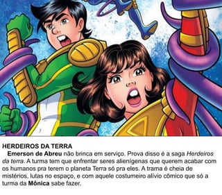 HERDEIROS DA TERRA
Emerson de Abreu não brinca em serviço. Prova disso é a saga Herdeiros
da terra. A turma tem que enfrentar seres alienígenas que querem acabar com
os humanos pra terem o planeta Terra só pra eles. A trama é cheia de
mistérios, lutas no espaço, e com aquele costumeiro alívio cômico que só a
turma da Mônica sabe fazer.
 