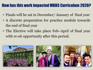 How has this work impacted MBBS Curriculum 2020?
• Finals will be sat in December/ January of final year
• A discrete preparation for practice module towards
the end of final year
• The Elective will take place Feb–April of final year
with re-sit opportunity after this period.
 