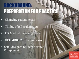 BACKGROUND:
PREPARATION FOR PRACTICE
• Changing patient needs
• Timing of full registration
• UK Medical Licensing Exam
• KCL MBBS Curriculum 2020
• Self - designed Student Selected
Component
 