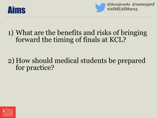 Aims
1) What are the benefits and risks of bringing
forward the timing of finals at KCL?
2) How should medical students be prepared
for practice?
@therajivsethi @carneyprof
#ASMEASM2015
 