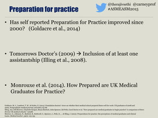 • Has self reported Preparation for Practice improved since
2000? (Goldacre et al., 2014)
• Tomorrows Doctor’s (2009)  Inclusion of at least one
assistantship (Illing et al., 2008).
• Monrouxe et al. (2014). How Prepared are UK Medical
Graduates for Practice?
Goldacre, M. J., Lambert, T. W., & Svirko, E. (2014). Foundation doctors’ views on whether their medical school prepared them well for work: UK graduates of 2008 and
2009. Postgraduate medical journal, 90(1060), 63-68.
Illing, Jan, Gill Morrow, Charlotte Kergon, Bryan Burford, John Spencer, Ed Peile, Carol Davies et al. "How prepared are medical graduates to begin practice? A comparison of three
diverse UK medical schools." (2008)
Morrow, G., Johnson, N., Burford, B., Rothwell, C., Spencer, J., Peile, E., ... & Illing, J. (2012). Preparedness for practice: the perceptions of medical graduates and clinical
teams. Medical teacher, 34(2), 123-135.
Preparation for practice
@therajivsethi @carneyprof
#ASMEASM2015
 