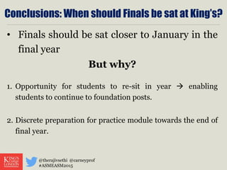 Conclusions: When should Finals be sat at King’s?
• Finals should be sat closer to January in the
final year
But why?
1. Opportunity for students to re-sit in year  enabling
students to continue to foundation posts.
2. Discrete preparation for practice module towards the end of
final year.
@therajivsethi @carneyprof
#ASMEASM2015
 