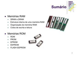 Sumário

   Memórias RAM
       SRAM e DRAM
       Estrutura interna de uma memória RAM
       Organização da memória RAM
       Ciclos de escrita e leitura


   Memórias ROM
       ROM
       PROM
       EPROM
       EEPROM
       FLASH EEPROM

                                                         2
 