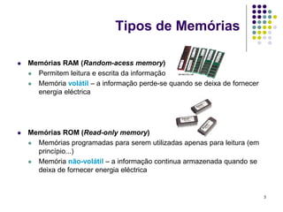 Tipos de Memórias

   Memórias RAM (Random-acess memory)
     Permitem leitura e escrita da informação

     Memória volátil – a informação perde-se quando se deixa de fornecer
      energia eléctrica




   Memórias ROM (Read-only memory)
     Memórias programadas para serem utilizadas apenas para leitura (em
      princípio...)
     Memória não-volátil – a informação continua armazenada quando se
      deixa de fornecer energia eléctrica


                                                                            3
 