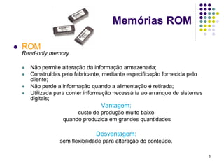 Memórias ROM

   ROM
    Read-only memory

       Não permite alteração da informação armazenada;
       Construídas pelo fabricante, mediante especificação fornecida pelo
        cliente;
       Não perde a informação quando a alimentação é retirada;
       Utilizada para conter informação necessária ao arranque de sistemas
        digitais;
                                   Vantagem:
                         custo de produção muito baixo
                    quando produzida em grandes quantidades

                                 Desvantagem:
                   sem flexibilidade para alteração do conteúdo.

                                                                              5
 