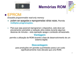Memórias ROM

   EPROM
    Erasable programmable read-only memory
       podem ser apagadas e reprogramadas várias vezes, Permite
        múltiplas programações.

       Para que seja possível reprogramar o dispositivo, este deve ser
        previamente submetido a radiação ultra-violeta durante algumas
        dezenas de minutos – esta operação apaga o conteúdo armazenado.
                                  Vantagem:
        permite a utilização de ROM durante a fase de desenvolvimento de um
                                     sistema digital;

                                Desvantagem:
              para produções em grandes quantidades possui um custo
                    significativamente mais elevado que uma ROM.
                                                                              7
 