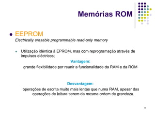 Memórias ROM

   EEPROM
    Electrically erasable programmable read-only memory

       Utilização idêntica à EPROM, mas com reprogramação através de
        impulsos eléctricos;
                                     Vantagem:
         grande flexibilidade por reunir a funcionalidade da RAM e da ROM



                                 Desvantagem:
        operações de escrita muito mais lentas que numa RAM, apesar das
             operações de leitura serem da mesma ordem de grandeza.


                                                                            8
 