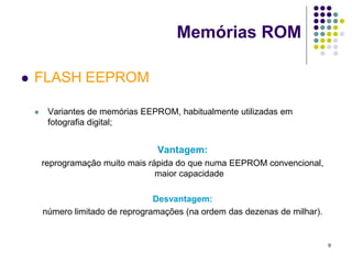 Memórias ROM

   FLASH EEPROM

        Variantes de memórias EEPROM, habitualmente utilizadas em
         fotografia digital;


                                   Vantagem:
        reprogramação muito mais rápida do que numa EEPROM convencional,
                                   maior capacidade

                                   Desvantagem:
        número limitado de reprogramações (na ordem das dezenas de milhar).


                                                                              9
 