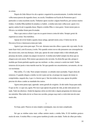 as coisas.
Depois do João falecer tive de a apoiar e organizá-la economicamente. A minha irmã mais
velha nunca passou da segunda classe, na escola. Estudámos na Escola da Promotora que é
particular e é uma excelente escola. Tinhamos apoio escolar e alguns benefícios, por sermos muitos
irmãos. A minha filha também lá estudou e a Isabel, a minha neta mais velha (com quem vivo
agora), andou lá até à segunda classe. Depois a minha filha e o meu genro foram morar para os
Olivais e as miúdas foram para lá estudar.
Mas o que estava a dizer é que era eu quem tomava conta de todos. Sempre gostei de
organizar as coisas. Sou metódica.
Apesar de só ter tirado a quarta classe antiga, aprendi muita coisa. E fartei-me de ler.
Devorava livros e interessava-mme por tudo.
Agora é que estou para aqui. Tive um derrame num dos olhos e quase não vejo nada .Foi de
tanto fazer tricô, com lâ escura, à noite. Nós quando somos novos não pensamos nas consequências
dos nossos atos, nem nas doenças. Acho que, apesar de estar sempre toda a vida rodeada pela
presença da morte, sempre me julguei invencível. A minha neta Isabel sempre me disse que eu
chegava aos cem anoos. Pelo menos que passava dos noventa. Eu dizia-lhe que não, porque à
medida que foram partindo aqueles que me enchiam os dias, comecei a sentir-me inútil. Tenho
remorsos de ter posto o meu marido num lar. Sei que quando nos encontrarmos, novamente, ele me
vai recriminar.
Mas enfim.. É a vida. Nem sempre tomamos as atitudes mais acertadas. Fiquei cheia de
remorsos. E quando chegou a minha vez de ir para um lar, só porque me esqueci de tomar os
comprimidos, naquele dia, é que vi o horror que é. Sair da minha rica casa, apesar do prédio
precisar de obras e andar ao mandado dos outros.
Agora estou paraa aqui, agarrada auma garrafa de oxigénio. Já não tenho forças para nada.
O que eu fui e o que sou, agora. Por isso é que apesar de gostar da vida, já não sinto prazer em
nada. Tudo me aborrece. Ainda há algumas séries na televisão e alguns programas de música que
me entretêm. Mas tenho de ter os fones nos ouvidos, porque ouço mal e a televisão tem de estar
muito alta.
7
Foi hoje, parti. Parecia só uma simples constipação, mas era mais complicado.
8
Sei que as minhas netas mais velhas sentem muito a minha falta. O Zé também gostava
muito de mim. A minha filha e o meu genro também já estão com idade. Tenho de olhar por todos.
10
 