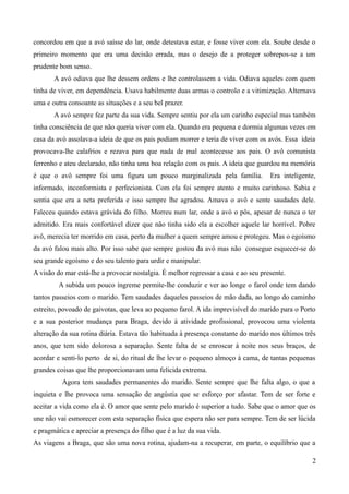 concordou em que a avó saísse do lar, onde detestava estar, e fosse viver com ela. Soube desde o
primeiro momento que era uma decisão errada, mas o desejo de a proteger sobrepos-se a um
prudente bom senso.
A avó odiava que lhe dessem ordens e lhe controlassem a vida. Odiava aqueles com quem
tinha de viver, em dependência. Usava habilmente duas armas o controlo e a vitimização. Alternava
uma e outra consoante as situações e a seu bel prazer.
A avó sempre fez parte da sua vida. Sempre sentiu por ela um carinho especial mas também
tinha consciência de que não queria viver com ela. Quando era pequena e dormia algumas vezes em
casa da avó assolava-a ideia de que os pais podiam morrer e teria de viver com os avós. Essa ideia
provocava-lhe calafrios e rezava para que nada de mal acontecesse aos pais. O avô comunista
ferrenho e ateu declarado, não tinha uma boa relação com os pais. A ideia que guardou na memória
é que o avô sempre foi uma figura um pouco marginalizada pela família. Era inteligente,
informado, inconformista e perfecionista. Com ela foi sempre atento e muito carinhoso. Sabia e
sentia que era a neta preferida e isso sempre lhe agradou. Amava o avô e sente saudades dele.
Faleceu quando estava grávida do filho. Morreu num lar, onde a avó o pôs, apesar de nunca o ter
admitido. Era mais confortável dizer que não tinha sido ela a escolher aquele lar horrível. Pobre
avô, merecia ter morrido em casa, perto da mulher a quem sempre amou e protegeu. Mas o egoísmo
da avó falou mais alto. Por isso sabe que sempre gostou da avó mas não consegue esquecer-se do
seu grande egoísmo e do seu talento para urdir e manipular.
A visão do mar está-lhe a provocar nostalgia. É melhor regressar a casa e ao seu presente.
A subida um pouco íngreme permite-lhe conduzir e ver ao longe o farol onde tem dando
tantos passeios com o marido. Tem saudades daqueles passeios de mão dada, ao longo do caminho
estreito, povoado de gaivotas, que leva ao pequeno farol. A ida imprevisível do marido para o Porto
e a sua posterior mudança para Braga, devido à atividade profissional, provocou uma violenta
alteração da sua rotina diária. Estava tão habituada à presença constante do marido nos últimos três
anos, que tem sido dolorosa a separação. Sente falta de se enroscar à noite nos seus braços, de
acordar e senti-lo perto de si, do ritual de lhe levar o pequeno almoço à cama, de tantas pequenas
grandes coisas que lhe proporcionavam uma felicida extrema.
Agora tem saudades permanentes do marido. Sente sempre que lhe falta algo, o que a
inquieta e lhe provoca uma sensação de angústia que se esforço por afastar. Tem de ser forte e
aceitar a vida como ela é. O amor que sente pelo marido é superior a tudo. Sabe que o amor que os
une não vai esmorecer com esta separação física que espera não ser para sempre. Tem de ser lúcida
e pragmática e apreciar a presença do filho que é a luz da sua vida.
As viagens a Braga, que são uma nova rotina, ajudam-na a recuperar, em parte, o equilíbrio que a
2
 