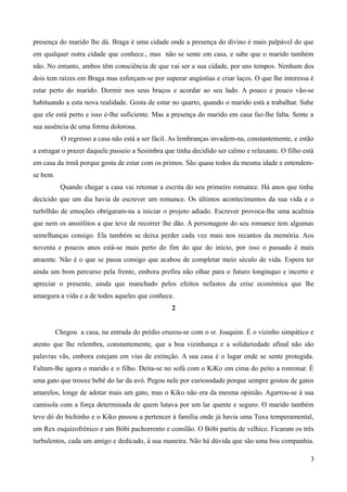 presença do marido lhe dá. Braga é uma cidade onde a presença do divino é mais palpável do que
em qualquer outra cidade que conhece., mas não se sente em casa, e sabe que o marido também
não. No entanto, ambos têm consciência de que vai ser a sua cidade, por uns tempos. Nenhum dos
dois tem raízes em Braga mas esforçam-se por superar angústias e criar laços. O que lhe interessa é
estar perto do marido. Dormir nos seus braços e acordar ao seu lado. A pouco e pouco vão-se
habituando a esta nova realidade. Gosta de estar no quarto, quando o marido está a trabalhar. Sabe
que ele está perto e isso é-lhe suficiente. Mas a presença do marido em casa faz-lhe falta. Sente a
sua ausência de uma forma dolorosa.
O regresso a casa não está a ser fácil. As lembranças invadem-na, constantemente, e estão
a estragar o prazer daquele passeio a Sesimbra que tinha decidido ser calmo e relaxante. O filho está
em casa da irmã porque gosta de estar com os primos. São quase todos da mesma idade e entendem-
se bem.
Quando chegar a casa vai retomar a escrita do seu primeiro romance. Há anos que tinha
decicido que um dia havia de escrever um romance. Os últimos acontecimentos da sua vida e o
turbilhão de emoções obrigaram-na a iniciar o projeto adiado. Escrever provoca-lhe uma acalmia
que nem os ansiólitos a que teve de recorrer lhe dão. A personagem do seu romance tem algumas
semelhanças consigo. Ela também se deixa perder cada vez mais nos recantos da memória. Aos
noventa e poucos anos está-se mais perto do fim do que do início, por isso o passado é mais
atraente. Não é o que se passa consigo que acabou de completar meio século de vida. Espera ter
ainda um bom percurso pela frente, embora prefira não olhar para o futuro longínquo e incerto e
apreciar o presente, ainda que manchado pelos efeitos nefastos da crise económica que lhe
amargura a vida e a de todos aqueles que conhece.
2
Chegou a casa, na entrada do prédio cruzou-se com o sr. Joaquim. É o vizinho simpático e
atento que lhe relembra, constantemente, que a boa vizinhança e a solidariedade afinal não são
palavras vãs, embora estejam em vias de extinção. A sua casa é o lugar onde se sente protegida.
Faltam-lhe agora o marido e o filho. Deita-se no sofá com o KiKo em cima do peito a ronronar. É
uma gato que trouxe bebé do lar da avó. Pegou nele por curiosodade porque sempre gostou de gatos
amarelos, longe de adotar mais um gato, mas o Kiko não era da mesma opinião. Agarrou-se à sua
camisola com a força determinada de quem lutava por um lar quente e seguro. O marido também
teve dó do bichinho e o Kiko passou a pertencer à família onde já havia uma Tuxa temperamental,
um Rex esquizofrénico e um Bóbi pachorrento e comilão. O Bóbi partiu de velhice. Ficaram os três
turbulentos, cada um amigo e dedicado, à sua maneira. Não há dúvida que são uma boa companhia.
3
 