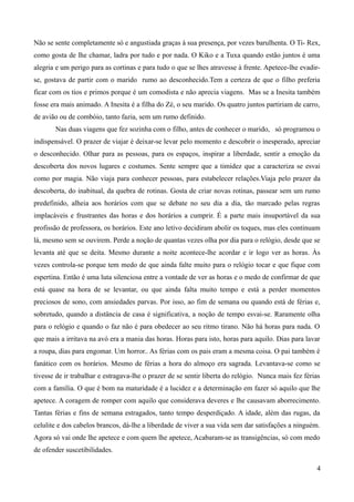 Não se sente completamente só e angustiada graças à sua presença, por vezes barulhenta. O Ti- Rex,
como gosta de lhe chamar, ladra por tudo e por nada. O Kiko e a Tuxa quando estão juntos é uma
alegria e um perigo para as cortinas e para tudo o que se lhes atravesse à frente. Apetece-lhe evadir-
se, gostava de partir com o marido rumo ao desconhecido.Tem a certeza de que o filho preferia
ficar com os tios e primos porque é um comodista e não aprecia viagens. Mas se a Inesita também
fosse era mais animado. A Inesita é a filha do Zé, o seu marido. Os quatro juntos partiriam de carro,
de avião ou de combóio, tanto fazia, sem um rumo definido.
Nas duas viagens que fez sozinha com o filho, antes de conhecer o marido, só programou o
indispensável. O prazer de viajar é deixar-se levar pelo momento e descobrir o inesperado, apreciar
o desconhecido. Olhar para as pessoas, para os espaços, inspirar a liberdade, sentir a emoção da
descoberta dos novos lugares e costumes. Sente sempre que a timidez que a caracteriza se esvai
como por magia. Não viaja para conhecer pessoas, para estabelecer relações.Viaja pelo prazer da
descoberta, do inabitual, da quebra de rotinas. Gosta de criar novas rotinas, passear sem um rumo
predefinido, alheia aos horários com que se debate no seu dia a dia, tão marcado pelas regras
implacáveis e frustrantes das horas e dos horários a cumprir. É a parte mais insuportável da sua
profissão de professora, os horários. Este ano letivo decidiram abolir os toques, mas eles continuam
lá, mesmo sem se ouvirem. Perde a noção de quantas vezes olha por dia para o relógio, desde que se
levanta até que se deita. Mesmo durante a noite acontece-lhe acordar e ir logo ver as horas. Às
vezes controla-se porque tem medo de que ainda falte muito para o relógio tocar e que fique com
espertina. Então é uma luta silenciosa entre a vontade de ver as horas e o medo de confirmar de que
está quase na hora de se levantar, ou que ainda falta muito tempo e está a perder momentos
preciosos de sono, com ansiedades parvas. Por isso, ao fim de semana ou quando está de férias e,
sobretudo, quando a distância de casa é significativa, a noção de tempo esvai-se. Raramente olha
para o relógio e quando o faz não é para obedecer ao seu ritmo tirano. Não há horas para nada. O
que mais a irritava na avó era a mania das horas. Horas para isto, horas para aquilo. Dias para lavar
a roupa, dias para engomar. Um horror.. As férias com os pais eram a mesma coisa. O pai também é
fanático com os horários. Mesmo de férias a hora do almoço era sagrada. Levantava-se como se
tivesse de ir trabalhar e estragava-lhe o prazer de se sentir liberta do relógio. Nunca mais fez férias
com a família. O que é bom na maturidade é a lucidez e a determinação em fazer só aquilo que lhe
apetece. A coragem de romper com aquilo que considerava deveres e lhe causavam aborrecimento.
Tantas férias e fins de semana estragados, tanto tempo desperdiçado. A idade, além das rugas, da
celulite e dos cabelos brancos, dá-lhe a liberdade de viver a sua vida sem dar satisfações a ninguém.
Agora só vai onde lhe apetece e com quem lhe apetece, Acabaram-se as transigências, só com medo
de ofender suscetibilidades.
4
 