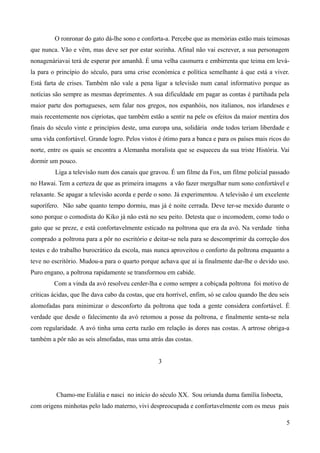 O ronronar do gato dá-lhe sono e conforta-a. Percebe que as memórias estão mais teimosas
que nunca. Vão e vêm, mas deve ser por estar sozinha. Afinal não vai escrever, a sua personagem
nonagenáriavai terá de esperar por amanhã. É uma velha casmurra e embirrenta que teima em levá-
la para o princípio do século, para uma crise económica e política semelhante à que está a viver.
Está farta de crises. Também não vale a pena ligar a televisão num canal informativo porque as
notícias são sempre as mesmas deprimentes. A sua dificuldade em pagar as contas é partihada pela
maior parte dos portugueses, sem falar nos gregos, nos espanhóis, nos italianos, nos irlandeses e
mais recentemente nos cipriotas, que também estão a sentir na pele os efeitos da maior mentira dos
finais do século vinte e princípios deste, uma europa una, solidária onde todos teriam liberdade e
uma vida confortável. Grande logro. Pelos vistos é ótimo para a banca e para os países mais ricos do
norte, entre os quais se encontra a Alemanha moralista que se esqueceu da sua triste História. Vai
dormir um pouco.
Liga a televisão num dos canais que gravou. É um filme da Fox, um filme policial passado
no Hawai. Tem a certeza de que as primeira imagens a vão fazer mergulhar num sono confortável e
relaxante. Se apagar a televisão acorda e perde o sono. Já experimentou. A televisão é um excelente
suporífero. Não sabe quanto tempo dormiu, mas já é noite cerrada. Deve ter-se mexido durante o
sono porque o comodista do Kiko já não está no seu peito. Detesta que o incomodem, como todo o
gato que se preze, e está confortavelmente esticado na poltrona que era da avó. Na verdade tinha
comprado a poltrona para a pôr no escritório e deitar-se nela para se descomprimir da correção dos
testes e do trabalho burocrático da escola, mas nunca aproveitou o conforto da poltrona enquanto a
teve no escritório. Mudou-a para o quarto porque achava que aí ia finalmente dar-lhe o devido uso.
Puro engano, a poltrona rapidamente se transformou em cabide.
Com a vinda da avó resolveu cerder-lha e como sempre a cobiçada poltrona foi motivo de
críticas ácidas, que lhe dava cabo da costas, que era horrível, enfim, só se calou quando lhe deu seis
alomofadas para minimizar o desconforto da poltrona que toda a gente considera confortável. É
verdade que desde o falecimento da avó retomou a posse da poltrona, e finalmente senta-se nela
com regularidade. A avó tinha uma certa razão em relação às dores nas costas. A artrose obriga-a
também a pôr não as seis almofadas, mas uma atrás das costas.
3
Chamo-me Eulália e nasci no início do século XX. Sou oriunda duma família lisboeta,
com origens minhotas pelo lado materno, vivi despreocupada e confortavelmente com os meus pais
5
 