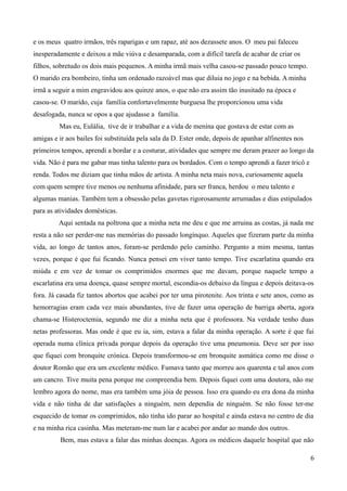 e os meus quatro irmãos, três raparigas e um rapaz, até aos dezassete anos. O meu pai faleceu
inesperadamente e deixou a mãe viúva e desamparada, com a difícil tarefa de acabar de criar os
filhos, sobretudo os dois mais pequenos. A minha irmã mais velha casou-se passado pouco tempo.
O marido era bombeiro, tinha um ordenado razoável mas que diluia no jogo e na bebida. A minha
irmã a seguir a mim engravidou aos quinze anos, o que não era assim tão inusitado na época e
casou-se. O marido, cuja família confortavelmemte burguesa lhe proporcionou uma vida
desafogada, nunca se opos a que ajudasse a família.
Mas eu, Eulália, tive de ir trabalhar e a vida de menina que gostava de estar com as
amigas e ir aos bailes foi substituída pela sala da D. Ester onde, depois de apanhar alfinentes nos
primeiros tempos, aprendi a bordar e a costurar, atividades que sempre me deram prazer ao longo da
vida. Não é para me gabar mas tinha talento para os bordados. Com o tempo aprendi a fazer tricô e
renda. Todos me diziam que tinha mãos de artista. A minha neta mais nova, curiosamente aquela
com quem sempre tive menos ou nenhuma afinidade, para ser franca, herdou o meu talento e
algumas manias. Também tem a obsessão pelas gavetas rigorosamente arrumadas e dias estipulados
para as atividades domésticas.
Aqui sentada na poltrona que a minha neta me deu e que me arruina as costas, já nada me
resta a não ser perder-me nas memórias do passado longínquo. Aqueles que fizeram parte da minha
vida, ao longo de tantos anos, foram-se perdendo pelo caminho. Pergunto a mim mesma, tantas
vezes, porque é que fui ficando. Nunca pensei em viver tanto tempo. Tive escarlatina quando era
miúda e em vez de tomar os comprimidos enormes que me davam, porque naquele tempo a
escarlatina era uma doença, quase sempre mortal, escondia-os debaixo da língua e depois deitava-os
fora. Já casada fiz tantos abortos que acabei por ter uma pirotenite. Aos trinta e sete anos, como as
hemorragias eram cada vez mais abundantes, tive de fazer uma operação de barriga aberta, agora
chama-se Histeroctemia, segundo me diz a minha neta que é professora. Na verdade tenho duas
netas professoras. Mas onde é que eu ia, sim, estava a falar da minha operação. A sorte é que fui
operada numa clínica privada porque depois da operação tive uma pneumonia. Deve ser por isso
que fiquei com bronquite crónica. Depois transformou-se em bronquite asmática como me disse o
doutor Romão que era um excelente médico. Fumava tanto que morreu aos quarenta e tal anos com
um cancro. Tive muita pena porque me compreendia bem. Depois fiquei com uma doutora, não me
lembro agora do nome, mas era também uma jóia de pessoa. Isso era quando eu era dona da minha
vida e não tinha de dar satisfações a ninguém, nem dependia de ninguém. Se não fosse ter-me
esquecido de tomar os comprimidos, não tinha ido parar ao hospital e ainda estava no centro de dia
e na minha rica casinha. Mas meteram-me num lar e acabei por andar ao mando dos outros.
Bem, mas estava a falar das minhas doenças. Agora os médicos daquele hospital que não
6
 