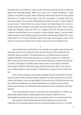 presta para nada, lá em Setúbal, e a minha neta mais velha têm a mania de dizer que eu tenho uma
doença mais complicada chamada DPOC ou lá o que é. Ela e o marido. Obrigam-me a andar
agarrada a uma garrafa de oxigénio. Manias. Pensam que sabem tudo. Esquecem-se de que quando
nasceram já eu cá andava há muito tempo. O que vale é que quando os vejo pelas costas tiro a
porcaria do oxigénio. Por causa desta maldita botija até me perdi na memória. Vai dar um filme de
que gosto muito. É melhor distrair-me um pouco. Daqui a um bocado chegam eles e acaba-se o
sossego. Só gosto de me perder nas recordações do passado quando estou sozinha. Fecho os olhos,
arranjo estas almofadas e parece que volto a ser a rapariga cheia de de força que já fui um dia.
Lembro-me das dificuldades, da crise económica e política daqueles tempos. A sopa dos pobres,
também chamada a sopa do Sidónio porque foi criada pelo então presidente Sidónio Pais, a que a
minha família teve de recorrer diariametne, durante tanto tempo, marcou-mepara sempre. Talvez
seja por isso que me tornei esquisita com a comida e cada vez mais com o avançar dos anos.
4
Está cansada de escrever. Doem-lhe as costas. Quando escreve perde a noção do tempo. Que
horas serão, tem de ir fazer o jantar para o filho, esteve três dias sem o filho e pareceu-lhe uma
eternidade. Apetece-lhe mimá-lo. Vai também telefonar ao seu bichinho porque está cheia de
saudades. Felizmente o fim de semana aproxima-se e vai passá-lo a Braga com o marido. Mas o
filho, o João, quer ficar sozinho em casa, como de costume. Desde que a avó partiu sabe que deixá-
lo sozinho, no fundo para ele é melhor, porque a bisa era cada vez mais exigente e intolerante.
Estava sempre a chamá-lo, não lhe dava sossego. Ainda por cima estava cada vez mais esquisita
com a comida e reclamava a todo o momento. O João queixava-se de que a bisa não o deixava em
paz.
Como um bom caranguejo, com ascendente escorpião, odeia que o pressionem e lhe façam
marcação cerrada. O filho é um rapaz atinado e responsável. Se tomava conta da bisa, da casa, dos
animais e dele próprio, é óbvio que agora também o faz, mas sem a bisa. Ele não diz nada mas sente
que o filho ficou traumatizado com a partida inesperada da avó. Ainda por cima nesse fim de
semana estava em Braga e foi o filho quem assistiu à partida da avó para o hospital de onde já não
regressou.
Com o tempo, apercebeu-se de que a morte da avó não a tinha afetado só a si. Afinal, a sua
partida súbita, apesar da idade avançada, apanhou todos de surpresa.. Alguém com uma
personalidade tão marcante nunca parte, pelo menos enquanto estiver viva na memória dos outros
Até o pai que lhe dizia sarcasticamente que ela devia muitos anos ao coveiro, ficou
consternado com a sua partida e apesar de não ser um homem de grandes conversas, às vezes fala
7
 