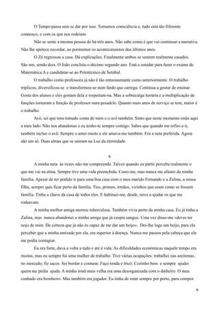O Tempo passa sem se dar por isso. Tomamos consciência e, tudo está tão fiferente
connosco, e com os que nos rodeiam.
Não se sente a mesma pessoa de há três anos. Não sabe como é que vai continuar a narrativa.
Não lhe apetece recordar, ao pormemor os acontecimentos dos últimos anos.
O Zé regressou a casa. Dá explicações. Finalmente ambos se sentem realmente casados.
São um, sendo dois. O João concluiu o décimo segundo ano. Está a estudar para fazer o exame de
Matemática A e candidatar-se ao Polotécnico de Setúbal.
O trabalho como professora já não é tão entusiasmante como anteriormente. O trabalho
triplicou, diversificou-se e transformou-se num fardo que carrega. Continua a gostar de ensinar.
Gosta dos alunos e eles gostam dela e respeitam-na. Mas a sobrecarga horária e a multiplicação de
funções tornaram a função de professor num pesadelo. Quanto mais anos de serviço se tem, maior é
o trabalho.
Avó, sei que tens tomado conta de mim e o avô também. Sinto que neste momento estás aqui
a meu lado. Não nos abandonas e eu tenho-te sempre comigo. Sabes que quando me refiro a ti,
também incluo o avõ. Sempre o amei muito e ele amava-me também. Era a neta preferida. Agora
são um só. Duas almas que se uniram na Luz da eternidade.
6
A minha neta às vezes não me compreende. Talvez quando eu partir perceba realmente o
que me vai na alma. Sempre tive uma vida preenchida. Casei-me, mas nunca me afastei da minha
família. Apesar de ter podido ir para uma boa casa com o meu marido Fernando e a Zulina, a nossa
filha, sempre quis ficar perto da família. Tios, primos, irmãos, vizinhos que eram como se fossem
família. Tinha a chave da casa de todos eles. E habituei-me, desde, nova a ajudar os que me
rodeavam.
A minha melhor amiga morreu tuberculosa. Também vivia perto da minha casa. Eu já tinha a
Zulina, mas nunca abandonei a minha amiga que já cuspia sangue. Uma vez disse-me «deves ter
nojo de mim. De certeza que já não és capaz de me dar um beijo». Dei-lhe logo um beijo, para ela
perceber que a minha amizade por ela, era superior à doença. Nunca me passou pela cabeça que ela
me podia contagiar.
Eu era forte, dava a volta a tudo e até à vida. As dificuldades económicas naquele tempo era
muitas, mas eu sempre fui uma mulher de trabalho. Tive várias ocupações: trabalhei nas azeitonas,
no mercado; fiz sacos. Sei bordar e costurar. Faço renda e tricô. Cozinho bem e sempre ajudei
quem me pedia ajuda. A minha irmã mais velha era uma desorganizada com o dinheiro. O meu
cunhado era bombeiro. Mas também era jogador. Eu tinha de estar sempre por perto, para compor
9
 