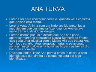 ANA TURVA Lorena sai para conversar com Lia, quando volta constata que Aninha está morta. Lorena veste Aninha com um lindo vestido preto, faz a maquiagem que costumava fazer quando Ana estava muito trêmula, devido às drogas.  Lorena chama por Lia e decide que Ana não pode aparecer morta no pensionato Nossa Senhora de Fátima. Isso seria uma injustiça com a Madre Alix que tratara Ana com todo carinho. Ana, drogada, morta no pensionato, seria um escândalo e uma humilhação para as freiras tão bondosas com ela. Decidem, então, levar Ana para a praça, e deixá-la com identidade, e carteirinha de estudante para ser logo identificada. 