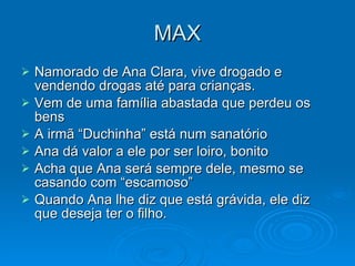 MAX Namorado de Ana Clara, vive drogado e vendendo drogas até para crianças. Vem de uma família abastada que perdeu os bens A irmã “Duchinha” está num sanatório Ana dá valor a ele por ser loiro, bonito Acha que Ana será sempre dele, mesmo se casando com “escamoso” Quando Ana lhe diz que está grávida, ele diz que deseja ter o filho. 