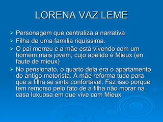 LORENA VAZ LEME Personagem que centraliza a narrativa Filha de uma família riquíssima. O pai morreu e a mãe está vivendo com um homem mais jovem, cujo apelido é Mieux (en faute de mieux) No pensionato, o quarto dela era o apartamento do antigo motorista. A mãe reforma tudo para que a filha se sinta confortável. Faz isso porque tem remorso pelo fato de a filha não morar na casa luxuosa em que vive com Mieux 