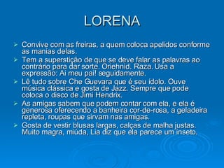 LORENA Convive com as freiras, a quem coloca apelidos conforme as manias delas. Tem a superstição de que se deve falar as palavras ao contrário para dar sorte. Oriehnid. Raza. Usa a expressão: Ai meu pai! seguidamente. Lê tudo sobre Che Guevara que é seu ídolo. Ouve música clássica e gosta de Jazz. Sempre que pode coloca o disco de Jimi Hendrix. As amigas sabem que podem contar com ela, e ela é generosa oferecendo a banheira cor-de-rosa, a geladeira repleta, roupas que sirvam nas amigas. Gosta de vestir blusas largas, calças de malha justas. Muito magra, miúda, Lia diz que ela parece um inseto. 
