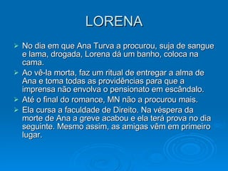 LORENA No dia em que Ana Turva a procurou, suja de sangue e lama, drogada, Lorena dá um banho, coloca na cama. Ao vê-la morta, faz um ritual de entregar a alma de Ana e toma todas as providências para que a imprensa não envolva o pensionato em escândalo. Até o final do romance, MN não a procurou mais.  Ela cursa a faculdade de Direito. Na véspera da morte de Ana a greve acabou e ela terá prova no dia seguinte. Mesmo assim, as amigas vêm em primeiro lugar.  