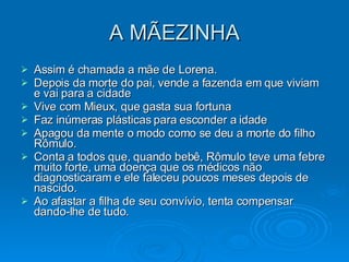 A MÃEZINHA Assim é chamada a mãe de Lorena. Depois da morte do pai, vende a fazenda em que viviam e vai para a cidade Vive com Mieux, que gasta sua fortuna Faz inúmeras plásticas para esconder a idade Apagou da mente o modo como se deu a morte do filho Rômulo.  Conta a todos que, quando bebê, Rômulo teve uma febre muito forte, uma doença que os médicos não diagnosticaram e ele faleceu poucos meses depois de nascido. Ao afastar a filha de seu convívio, tenta compensar dando-lhe de tudo. 