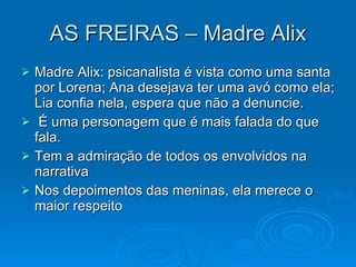 AS FREIRAS – Madre Alix Madre Alix: psicanalista é vista como uma santa por Lorena; Ana desejava ter uma avó como ela; Lia confia nela, espera que não a denuncie. É uma personagem que é mais falada do que fala. Tem a admiração de todos os envolvidos na narrativa Nos depoimentos das meninas, ela merece o maior respeito 