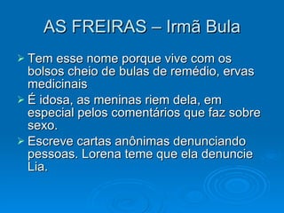 AS FREIRAS – Irmã Bula Tem esse nome porque vive com os bolsos cheio de bulas de remédio, ervas medicinais É idosa, as meninas riem dela, em especial pelos comentários que faz sobre sexo. Escreve cartas anônimas denunciando pessoas. Lorena teme que ela denuncie Lia. 