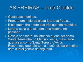 AS FREIRAS – Irmã Clotilde Gosta das meninas. Procura um meio de ajudá-las, leva frutas... É ela quem tira a foto das três quando reunidas. Lorena acha que ela tem uma história no passado. Deseja ser santa, na infância queria ser como Santa Teresinha do Menino Jesus, mais tarde queria ser como Santa Teresa d’Avila. Reconhece que não tem a inocência da primeira nem a inteligência da segunda. 