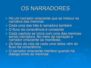 OS NARRADORES Há um narrador onisciente que se imiscui na narrativa das meninas Cada uma das três é narradora também.  O fluxo da consciência é constante Cada capítulo se inicia com uma das meninas sendo narradora. No meio da narração o narrador onisciente se manifesta. Os fatos da vida de cada uma delas vêm do fluxo da consciência. O narrador onisciente interfere quando há diálogo entre as meninas.  