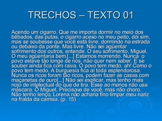 TRECHOS – TEXTO 01 Acendo um cigarro. Que me importa dormir no meio dos bêbados, das putas, o cigarro aceso no meu peito, dói sim, mas se soubesse que você está livre, dormindo na estrada ou debaixo da ponte. Mas livre. Não sei agüentar sofrimento dos outros, entende. O seu sofrimento, Miguel. O meu agüentaria bem.[...] Estamos morrendo. Nunca  o povo esteve tão longe de nós, não quer nem saber. E se souber ainda fica com raiva. O povo tem medo, ah! Como o povo tem medo. A burguesia fica aí toda esplendorosa. Nunca os ricos foram tão ricos, podem fazer as casas com maçanetas de ouro[...] Não sei explicar, mas tenho mais nojo de intelectual do que de tira. Esse ao menos não usa máscara. Ô Miguel, Precisava de você, mas não choro. Não tenho lenço, Lorena não acharia fino limpar meu nariz na fralda da camisa. (p. 15)  
