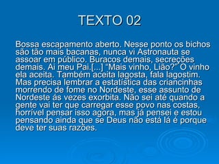 TEXTO 02 Bossa escapamento aberto. Nesse ponto os bichos são tão mais bacanas, nunca vi Astronauta se assoar em público. Buracos demais, secreções demais. Ai meu Pai.[...] “Mais vinho, Lião?” O vinho ela aceita. Também aceita lagosta, fala lagostim. Mas precisa lembrar a estatística das criancinhas morrendo de fome no Nordeste, esse assunto de Nordeste ás vezes exorbita. Não sei até quando a gente vai ter que carregar esse povo nas costas, horrível pensar isso agora, mas já pensei e estou pensando ainda que se Deus não está lá é porque deve ter suas razões. 