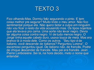 TEXTO 3 Fico olhando Max. Dormiu feliz segurando o pinto. E tem coisa melhor pra segurar? Muito lindo o meu amor. Não fico sentimental porque ela. Não quero botar a culpa em ninguém não vou ficar o resto da vida acusando mas. Os tipos nojentos que ela levava pra cama. Uma sorte não levar negro. Devia ter alguma coisa contra negro. Vi de tudo menos negro. O Jorge tinha aquele cabelo duro, usava touca de meia. Mas era branco lá à moda dele. Como os outros.  “Seu tipo é de italiano, você descende de italianos? Perguntou Lorena”. O escamoso perguntou igual. De italiano não, de francês. Podre de chique descender de francês. Meu pai era francês. Jean Pierre Lariboisière. Sei lá, na hora decido, meto o nome que entender.  