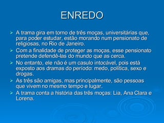 ENREDO A trama gira em torno de três moças, universitárias que, para poder estudar, estão morando num pensionato de religiosas, no Rio de Janeiro.  Com a finalidade de proteger as moças, esse pensionato pretende defendê-las do mundo que as cerca. No entanto, ele não é um casulo intocável, pois está exposto aos dramas do período: medo, política, sexo e drogas. As três são amigas, mas principalmente, são pessoas que vivem no mesmo tempo e lugar. A trama conta a história das três moças: Lia, Ana Clara e Lorena. 