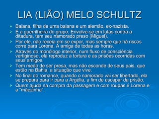 LIA (LIÃO) MELO SCHULTZ Baiana, filha de uma baiana e um alemão, ex-nazista. É a guerrilheira do grupo. Envolve-se em lutas contra a ditadura, tem seu namorado preso (Miguel).  Por ele, não receia em se expor, mas sempre que há riscos corre para Lorena. A amiga de todas as horas.  Através do monólogo interior, num fluxo de consciência vertiginoso, ela reproduz a tortura e as prisões ocorridas com seus amigos. Tem medo de ser presa, mas não esconde de seus pais, que estão na Bahia, a situação que vive. No final do romance, quando o namorado vai ser libertado, ela se prepara para ir para a Argélia, a fim de escapar da prisão. Quem ajuda na compra da passagem e com roupas é Lorena e a “mãezinha”. 