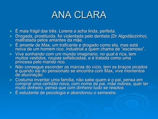 ANA CLARA É mais frágil das três. Lorena a acha linda, perfeita.  Drogada, prostituída, foi violentada pelo dentista (Dr Algodãozinho), maltratada pelos amantes da mãe. É amante de Max, um traficante e drogado como ela, mas está noiva de um homem rico, industrial a quem chama de “escamoso”. Vive sonhando com um mundo imaginário, no qual é rica, tem muitos vestidos, roupas sofisticadas, e é tratada como uma princesa pelo marido rico.  Não consegue esconder as marcas do vício, tem os braços picados e quando sai do pensionato se encontra com Max, vive momentos de alucinação. Costuma inventar uma família, não sabe quem é o pai, pensa em comprar uma certidão nova, com nome de pai, mãe nobres, quer ter muito dinheiro, pensa que com dinheiro tudo se resolve. É estudante de psicologia e abandonou o semestre. 