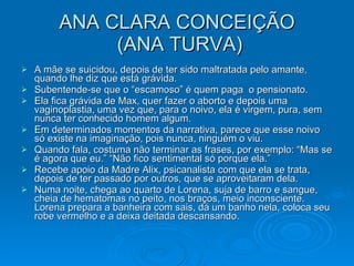 ANA CLARA CONCEIÇÃO  (ANA TURVA) A mãe se suicidou, depois de ter sido maltratada pelo amante, quando lhe diz que está grávida.  Subentende-se que o “escamoso” é quem paga  o pensionato.  Ela fica grávida de Max, quer fazer o aborto e depois uma vaginoplastia, uma vez que, para o noivo, ela é virgem, pura, sem nunca ter conhecido homem algum. Em determinados momentos da narrativa, parece que esse noivo só existe na imaginação, pois nunca, ninguém o viu. Quando fala, costuma não terminar as frases, por exemplo: “Mas se é agora que eu.” “Não fico sentimental só porque ela.” Recebe apoio da Madre Alix, psicanalista com que ela se trata, depois de ter passado por outros, que se aproveitaram dela. Numa noite, chega ao quarto de Lorena, suja de barro e sangue, cheia de hematomas no peito, nos braços, meio inconsciente. Lorena prepara a banheira com sais, dá um banho nela, coloca seu robe vermelho e a deixa deitada descansando.  