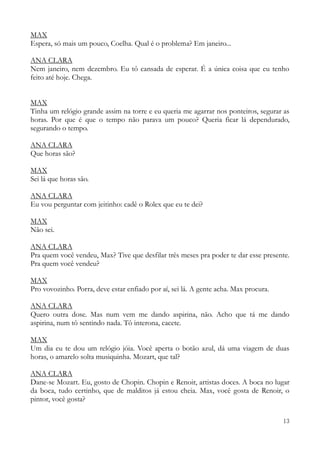 13
MAX
Espera, só mais um pouco, Coelha. Qual é o problema? Em janeiro...
ANA CLARA
Nem janeiro, nem dezembro. Eu tô cansada de esperar. É a única coisa que eu tenho
feito até hoje. Chega.
MAX
Tinha um relógio grande assim na torre e eu queria me agarrar nos ponteiros, segurar as
horas. Por que é que o tempo não parava um pouco? Queria ficar lá dependurado,
segurando o tempo.
ANA CLARA
Que horas são?
MAX
Sei lá que horas são.
ANA CLARA
Eu vou perguntar com jeitinho: cadê o Rolex que eu te dei?
MAX
Não sei.
ANA CLARA
Pra quem você vendeu, Max? Tive que desfilar três meses pra poder te dar esse presente.
Pra quem você vendeu?
MAX
Pro vovozinho. Porra, deve estar enfiado por aí, sei lá. A gente acha. Max procura.
ANA CLARA
Quero outra dose. Mas num vem me dando aspirina, não. Acho que tá me dando
aspirina, num tô sentindo nada. Tô interona, cacete.
MAX
Um dia eu te dou um relógio jóia. Você aperta o botão azul, dá uma viagem de duas
horas, o amarelo solta musiquinha. Mozart, que tal?
ANA CLARA
Dane-se Mozart. Eu, gosto de Chopin. Chopin e Renoir, artistas doces. A boca no lugar
da boca, tudo certinho, que de malditos já estou cheia. Max, você gosta de Renoir, o
pintor, você gosta?
 